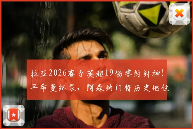 拉亚2026赛季英超19场零封封神！平希曼纪录，阿森纳门将历史地位终极对比：希曼、莱曼、拉亚谁更强？