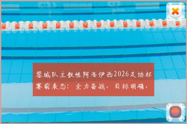 蓉城队主教练阿洛伊西2026足协杯赛前表态:全力备战,目标明确,比赛重要性解读