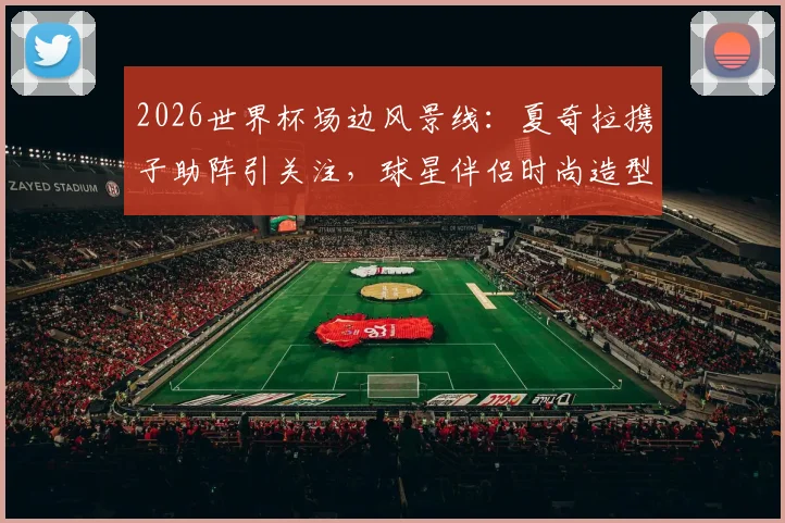 2026世界杯场边风景线：夏奇拉携子助阵引关注，球星伴侣时尚造型与看台互动全记录