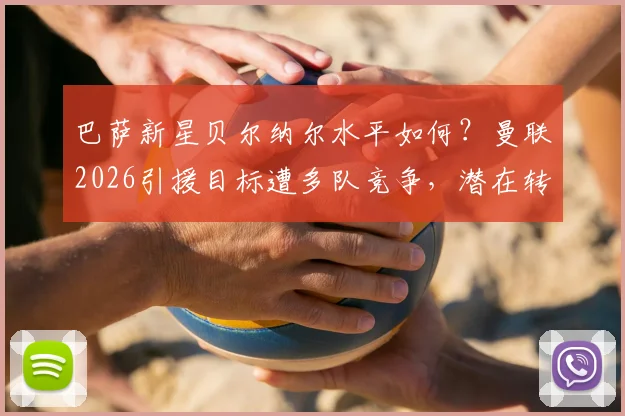 巴萨新星贝尔纳尔水平如何?曼联2026引援目标遭多队竞争,潜在转会费分析
