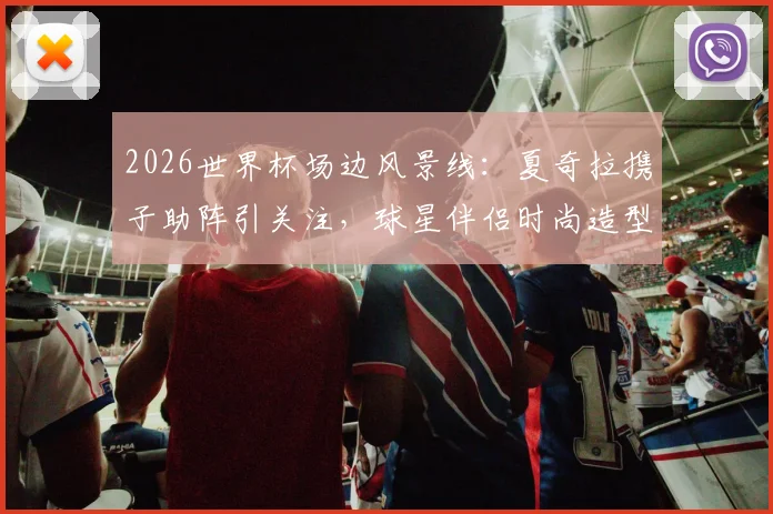 2026世界杯场边风景线：夏奇拉携子助阵引关注，球星伴侣时尚造型与看台互动全记录