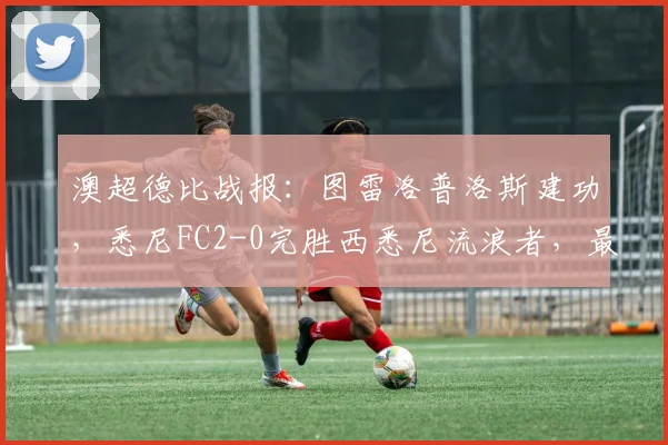 澳超德比战报：图雷洛普洛斯建功，悉尼FC2-0完胜西悉尼流浪者，最新积分榜一览
