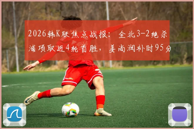 2026韩K联焦点战报：全北3-2绝杀浦项取近4轮首胜，姜尚润补时95分钟一锤定音