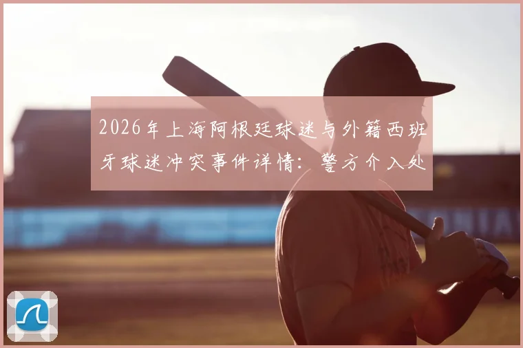 2026年上海阿根廷球迷与外籍西班牙球迷冲突事件详情：警方介入处理全过程回顾