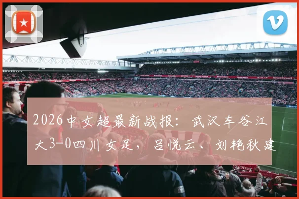 2026中女超最新战报：武汉车谷江大3-0四川女足，吕悦云、刘艳秋建功，现场战术解析