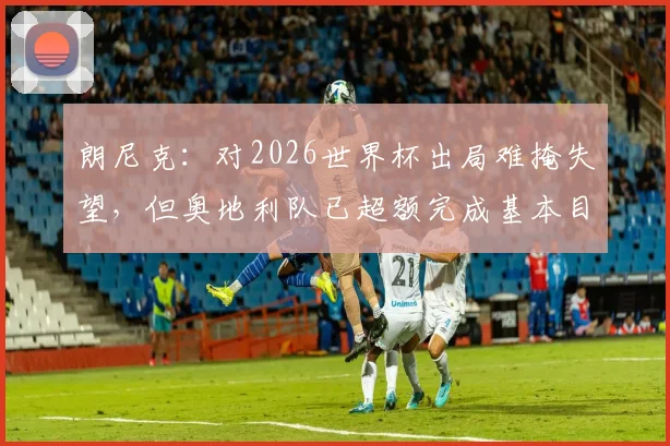 朗尼克：对2026世界杯出局难掩失望，但奥地利队已超额完成基本目标