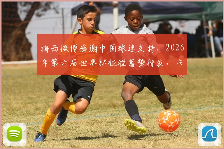 梅西微博感谢中国球迷支持，2026年第六届世界杯征程蓄势待发，卡塔尔之旅引全网热议