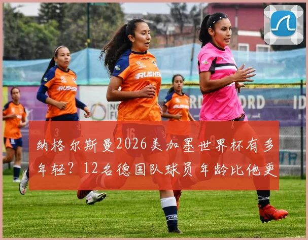 纳格尔斯曼2026美加墨世界杯有多年轻?12名德国队球员年龄比他更大,解读年轻化执教利弊