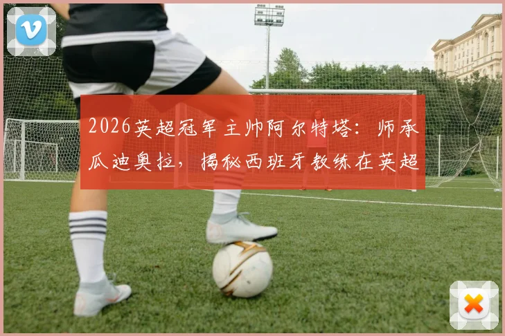 2026英超冠军主帅阿尔特塔:师承瓜迪奥拉,揭秘西班牙教练在英超的夺冠之路