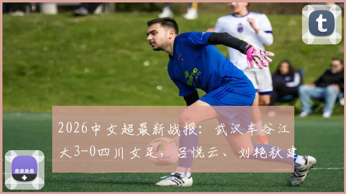 2026中女超最新战报:武汉车谷江大3-0四川女足,吕悦云、刘艳秋建功,现场战术解析