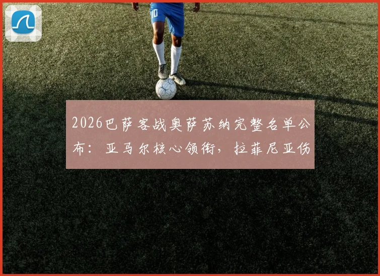 2026巴萨客战奥萨苏纳完整名单公布:亚马尔核心领衔,拉菲尼亚伤愈强势回归,附战术解析与胜负手
