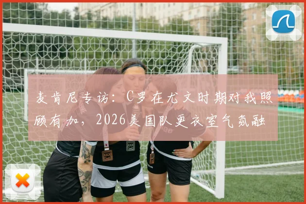麦肯尼专访：C罗在尤文时期对我照顾有加，2026美国队更衣室气氛融洽