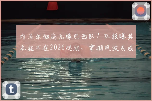 内马尔彻底无缘巴西队？队报曝其本就不在2026规划，掌掴风波或成导火索，原因深度分析