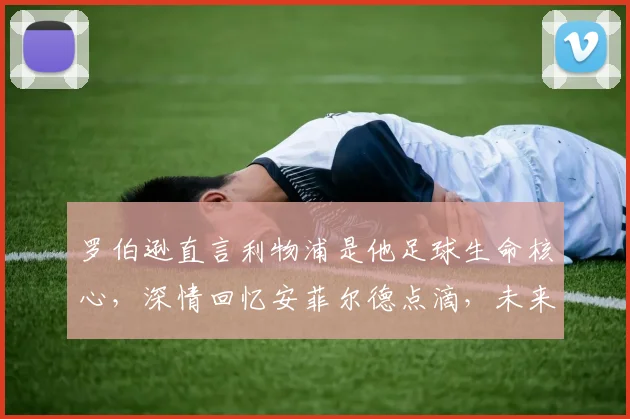 罗伯逊直言利物浦是他足球生命核心,深情回忆安菲尔德点滴,未来去向引球迷热议