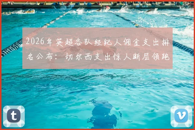 2026年英超各队经纪人佣金支出排名公布：切尔西支出惊人断层领跑，曼城、阿森纳位列其后