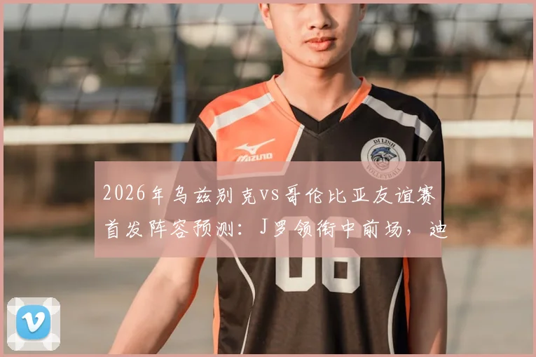 2026年乌兹别克vs哥伦比亚友谊赛首发阵容预测:J罗领衔中前场,迪亚斯、胡桑诺夫等核心球员先发