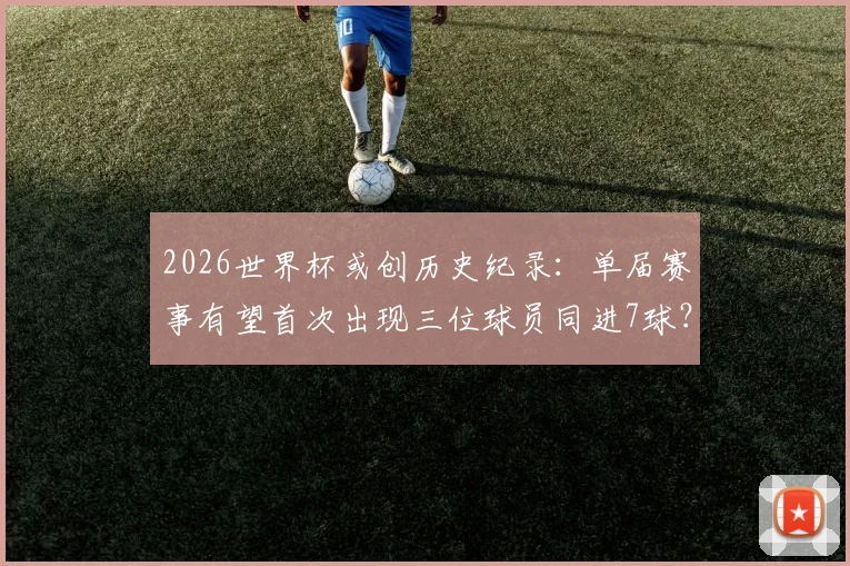 2026世界杯或创历史纪录:单届赛事有望首次出现三位球员同进7球?
