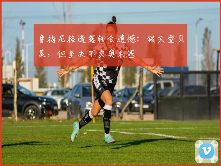 鲁梅尼格透露转会遗憾:错失登贝莱,但坚决不卖奥利塞