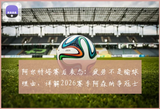 阿尔特塔赛后表态：疲劳不是输球理由，详解2026赛季阿森纳争冠士气与战术调整关键