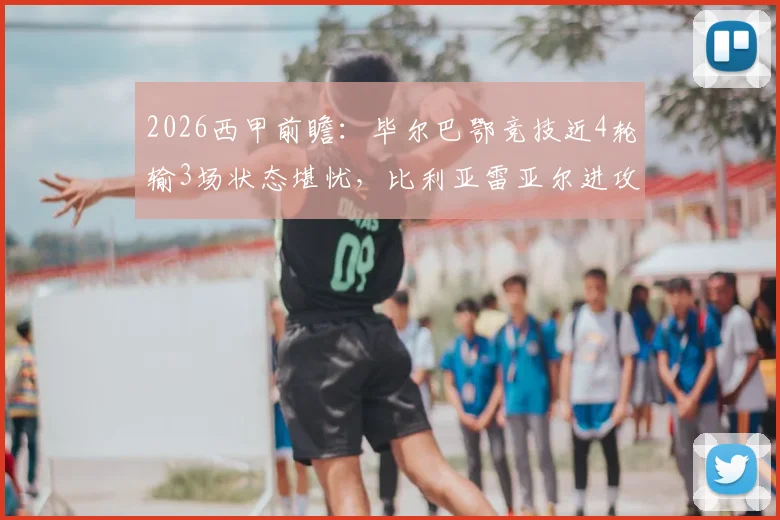 2026西甲前瞻：毕尔巴鄂竞技近4轮输3场状态堪忧，比利亚雷亚尔进攻火力能否延续？