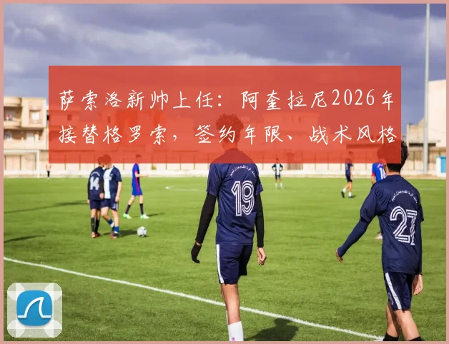 萨索洛新帅上任：阿奎拉尼2026年接替格罗索，签约年限、战术风格及执教前景深度解析