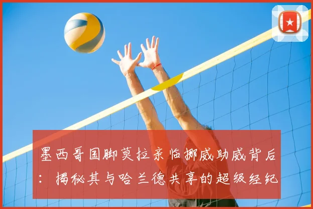 墨西哥国脚莫拉亲临挪威助威背后：揭秘其与哈兰德共享的超级经纪人网络与2026战略布局