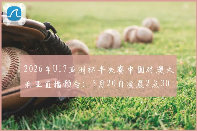 2026年U17亚洲杯半决赛中国对澳大利亚直播预告：5月20日凌晨2点30分，附阵容预测与历史交手分析