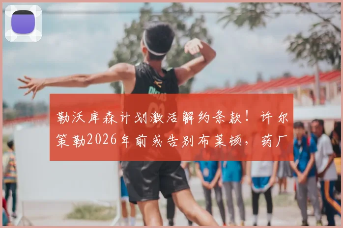 勒沃库森计划激活解约条款!许尔策勒2026年前或告别布莱顿,药厂转会攻略