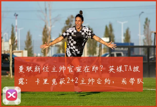 曼联新任主帅官宣在即?英媒TA披露:卡里克获2+2主帅合约,或带队至2026年