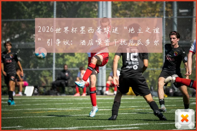 2026世界杯墨西哥球迷“地主之谊”引争议：酒店噪音干扰厄瓜多尔队备战，足球场外战术引关注