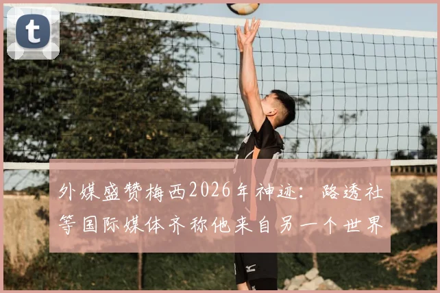 外媒盛赞梅西2026年神迹：路透社等国际媒体齐称他来自另一个世界，这一天独属于球王