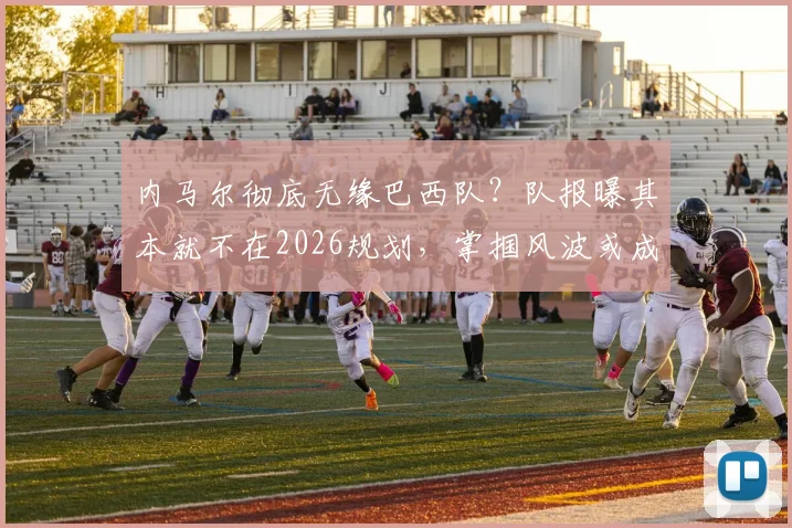 内马尔彻底无缘巴西队?队报曝其本就不在2026规划,掌掴风波或成导火索,原因深度分析