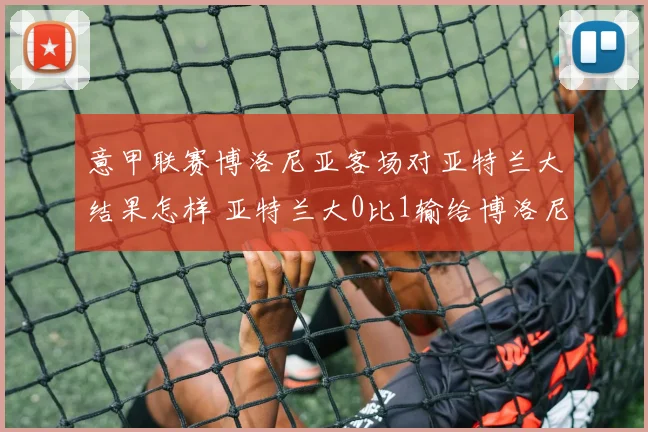 意甲联赛博洛尼亚客场对亚特兰大结果怎样 亚特兰大0比1输给博洛尼亚是谁进球 博洛尼亚战胜亚特兰大阵容分析 奥尔索利尼替补上场进了几个球 2026年意甲最新积分榜
