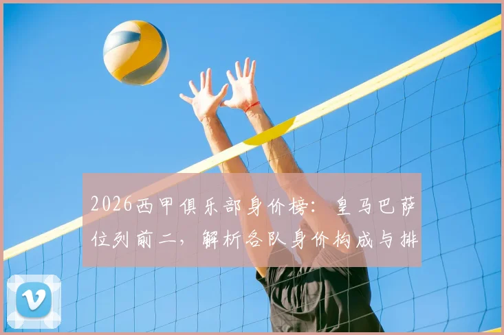 2026西甲俱乐部身价榜:皇马巴萨位列前二,解析各队身价构成与排名详情