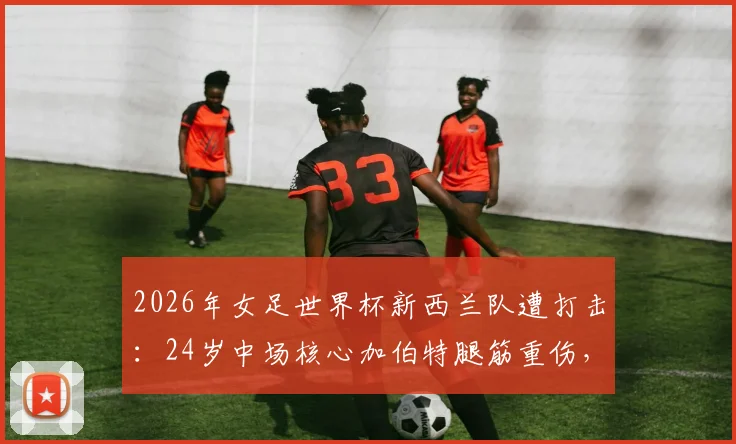 2026年女足世界杯新西兰队遭打击：24岁中场核心加伯特腿筋重伤，确定缺席所有比赛
