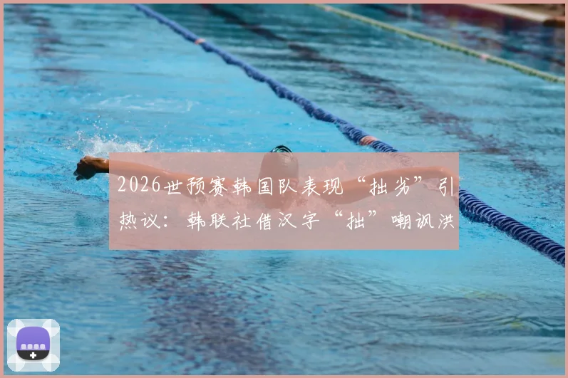 2026世预赛韩国队表现“拙劣”引热议：韩联社借汉字“拙”嘲讽洪明甫，背后原因分析与球迷观点