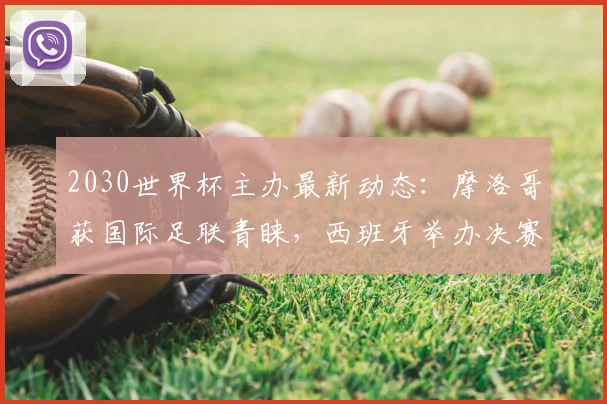 2030世界杯主办最新动态：摩洛哥获国际足联青睐，西班牙举办决赛资格恐生变，申办格局深度解析