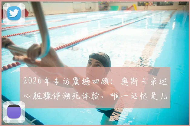 2026年专访震撼回顾：奥斯卡亲述心脏骤停濒死体验，唯一记忆是儿子呼喊“爸爸，你得回来”全过程
