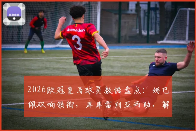 2026欧冠皇马球员数据盘点:姆巴佩双响领衔,库库雷利亚两助,解析球队1_16决赛晋级关键