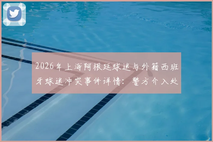 2026年上海阿根廷球迷与外籍西班牙球迷冲突事件详情：警方介入处理全过程回顾