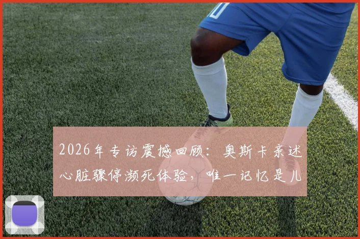 2026年专访震撼回顾:奥斯卡亲述心脏骤停濒死体验,唯一记忆是儿子呼喊“爸爸,你得回来”全过程