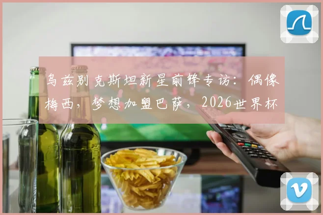 乌兹别克斯坦新星前锋专访：偶像梅西，梦想加盟巴萨，2026世界杯期待与C罗同场竞技