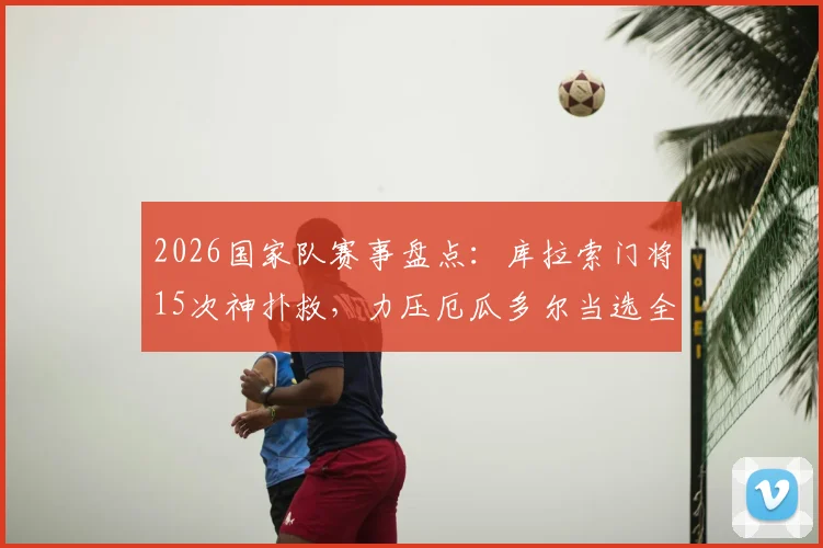 2026国家队赛事盘点:库拉索门将15次神扑救,力压厄瓜多尔当选全场最佳,附门将数据与技术解析