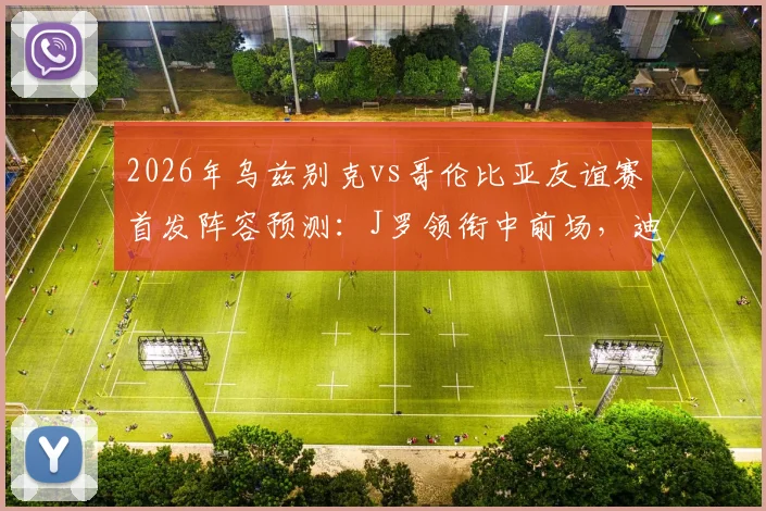2026年乌兹别克vs哥伦比亚友谊赛首发阵容预测：J罗领衔中前场，迪亚斯、胡桑诺夫等核心球员先发