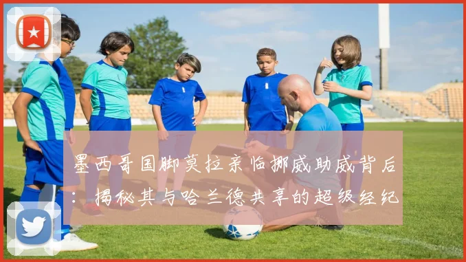 墨西哥国脚莫拉亲临挪威助威背后：揭秘其与哈兰德共享的超级经纪人网络与2026战略布局