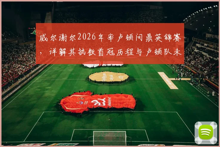 威尔谢尔2026年率卢顿问鼎英锦赛，详解其执教首冠历程与卢顿队未来前景