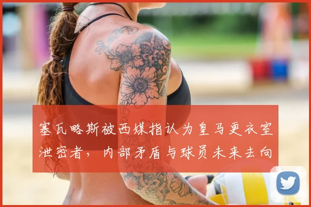 塞瓦略斯被西媒指认为皇马更衣室泄密者，内部矛盾与球员未来去向深度分析