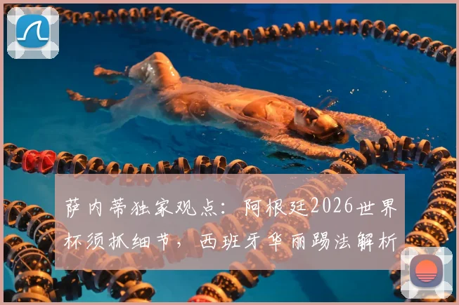萨内蒂独家观点：阿根廷2026世界杯须抓细节，西班牙华丽踢法解析，老队长给出关键建议