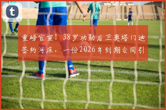 重磅官宣！38岁功勋后卫奥塔门迪签约河床，一份2026年到期合同引发热议