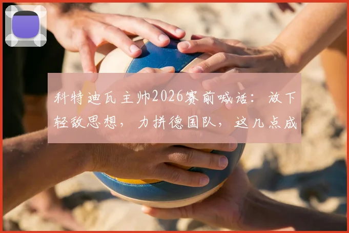 科特迪瓦主帅2026赛前喊话:放下轻敌思想,力拼德国队,这几点成决胜关键